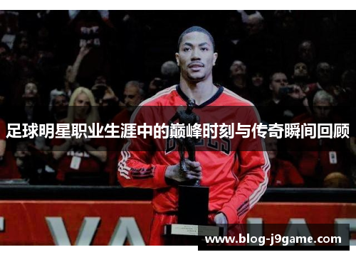 足球明星职业生涯中的巅峰时刻与传奇瞬间回顾