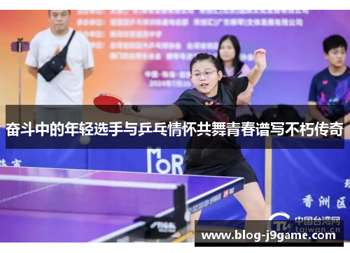 奋斗中的年轻选手与乒乓情怀共舞青春谱写不朽传奇