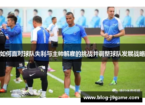 如何面对球队失利与主帅解雇的挑战并调整球队发展战略