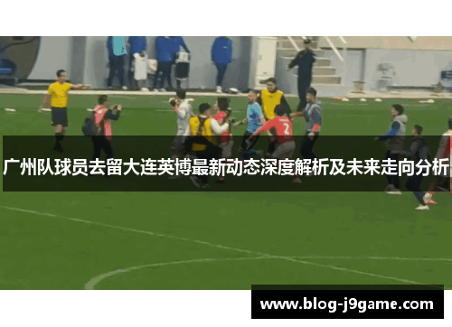 广州队球员去留大连英博最新动态深度解析及未来走向分析