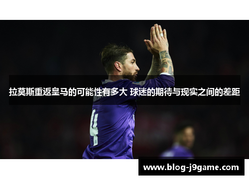 拉莫斯重返皇马的可能性有多大 球迷的期待与现实之间的差距