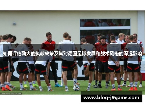 如何评估勒夫的执教决策及其对德国足球发展和战术风格的深远影响