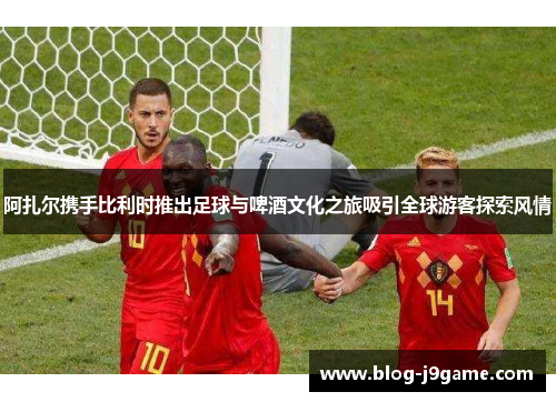 阿扎尔携手比利时推出足球与啤酒文化之旅吸引全球游客探索风情 阿扎尔携手比利时推出足球与啤酒文化之旅吸引全球游客探索风情