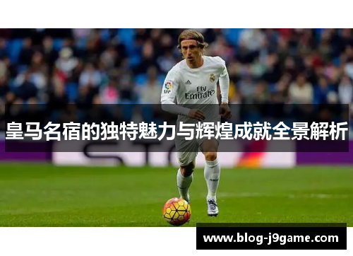 皇马名宿的独特魅力与辉煌成就全景解析