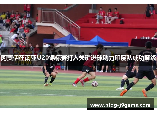 阿贾伊在南亚U20锦标赛打入关键进球助力印度队成功晋级