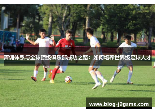 青训体系与全球顶级俱乐部成功之路：如何培养世界级足球人才