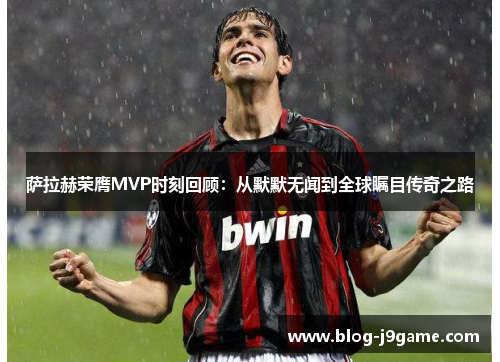 萨拉赫荣膺MVP时刻回顾:从默默无闻到全球瞩目传奇之路 萨拉赫荣膺MVP时刻回顾:从默默无闻到全球瞩目传奇之路