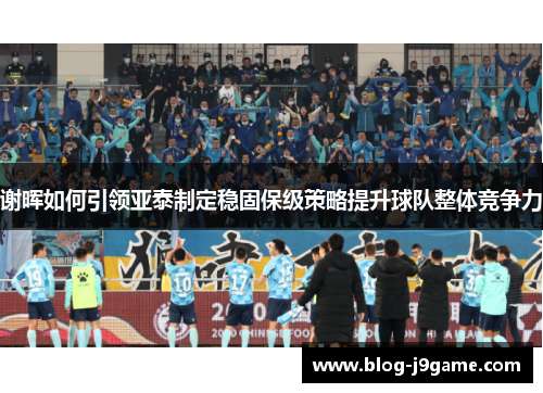 谢晖如何引领亚泰制定稳固保级策略提升球队整体竞争力