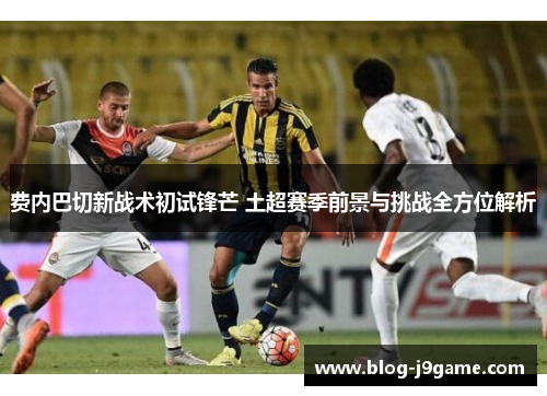 费内巴切新战术初试锋芒 土超赛季前景与挑战全方位解析 费内巴切新战术初试锋芒 土超赛季前景与挑战全方位解析