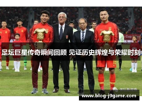 足坛巨星传奇瞬间回顾 见证历史辉煌与荣耀时刻