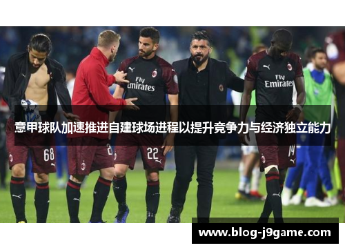意甲球队加速推进自建球场进程以提升竞争力与经济独立能力 意甲球队加速推进自建球场进程以提升竞争力与经济独立能力