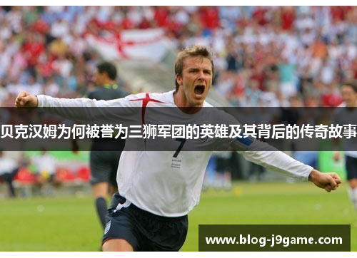 贝克汉姆为何被誉为三狮军团的英雄及其背后的传奇故事 贝克汉姆为何被誉为三狮军团的英雄及其背后的传奇故事