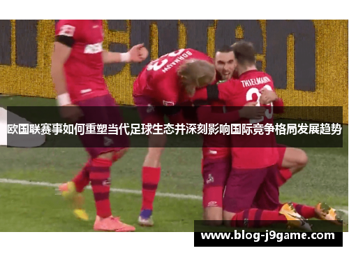 欧国联赛事如何重塑当代足球生态并深刻影响国际竞争格局发展趋势
