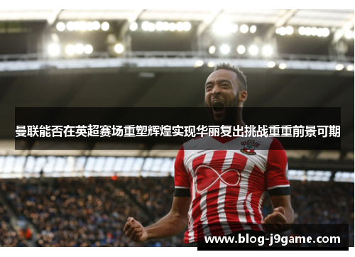 曼联能否在英超赛场重塑辉煌实现华丽复出挑战重重前景可期