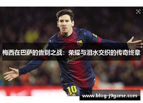 梅西在巴萨的告别之战:荣耀与泪水交织的传奇终章 梅西在巴萨的告别之战:荣耀与泪水交织的传奇终章