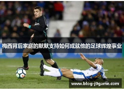 梅西背后家庭的默默支持如何成就他的足球辉煌事业 梅西背后家庭的默默支持如何成就他的足球辉煌事业