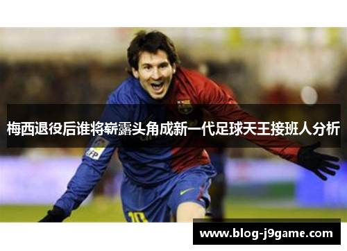 梅西退役后谁将崭露头角成新一代足球天王接班人分析 梅西退役后谁将崭露头角成新一代足球天王接班人分析