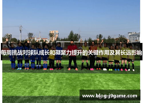每周挑战对球队成长和凝聚力提升的关键作用及其长远影响 每周挑战对球队成长和凝聚力提升的关键作用及其长远影响