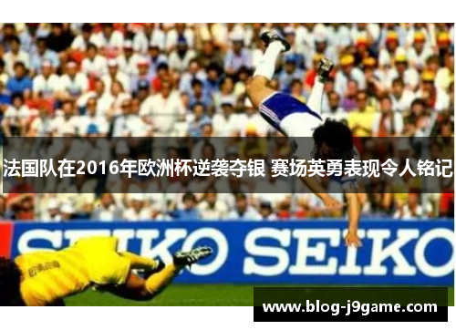 法国队在2016年欧洲杯逆袭夺银 赛场英勇表现令人铭记 法国队在2016年欧洲杯逆袭夺银 赛场英勇表现令人铭记